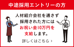 中途採用エントリーの方 人材紹介会社を通さず採用された方にはお祝い金10万円を支給します。 詳しくはこちら